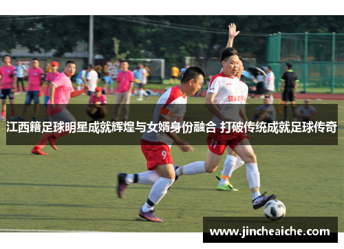 江西籍足球明星成就辉煌与女婿身份融合 打破传统成就足球传奇