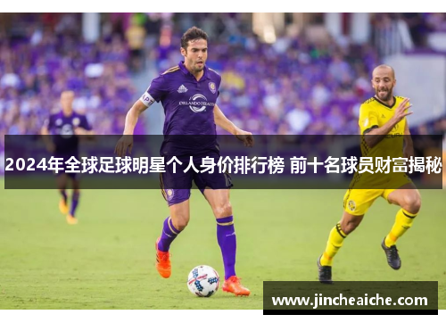2024年全球足球明星个人身价排行榜 前十名球员财富揭秘