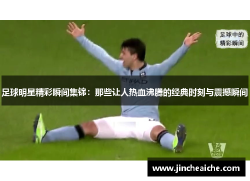 足球明星精彩瞬间集锦：那些让人热血沸腾的经典时刻与震撼瞬间