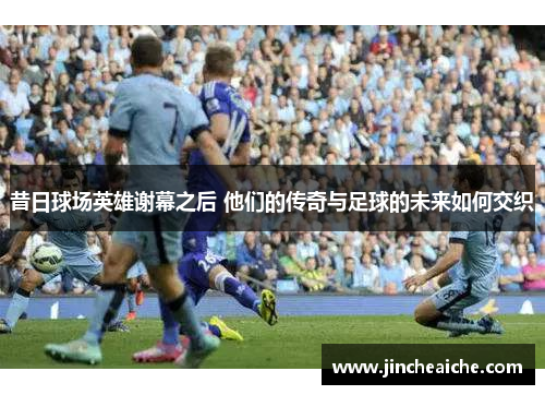 昔日球场英雄谢幕之后 他们的传奇与足球的未来如何交织