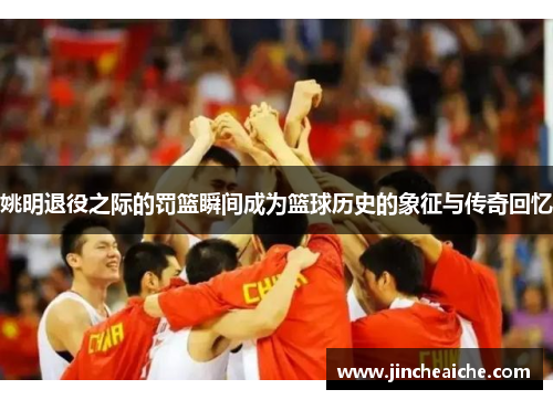姚明退役之际的罚篮瞬间成为篮球历史的象征与传奇回忆