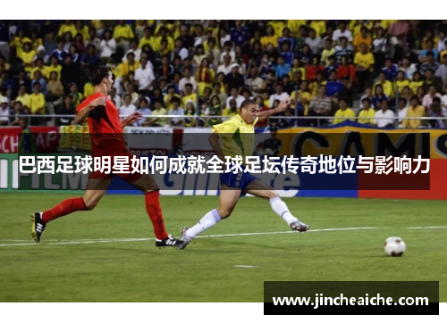 巴西足球明星如何成就全球足坛传奇地位与影响力