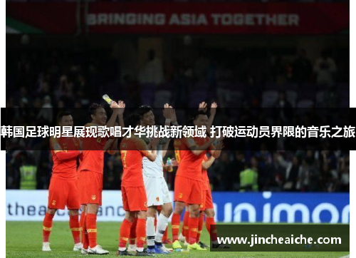 韩国足球明星展现歌唱才华挑战新领域 打破运动员界限的音乐之旅