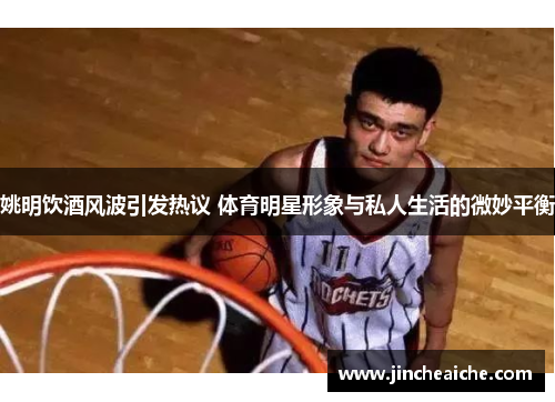 姚明饮酒风波引发热议 体育明星形象与私人生活的微妙平衡