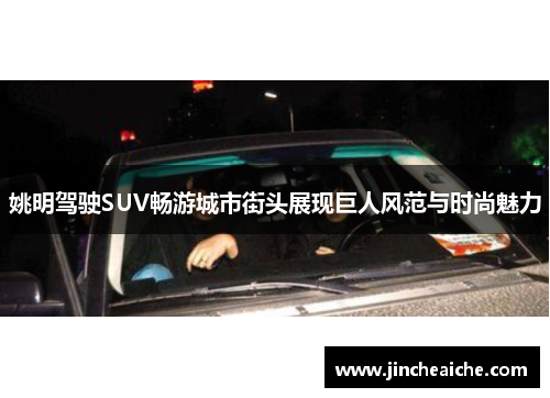 姚明驾驶SUV畅游城市街头展现巨人风范与时尚魅力