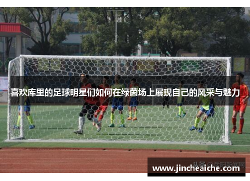 喜欢库里的足球明星们如何在绿茵场上展现自己的风采与魅力