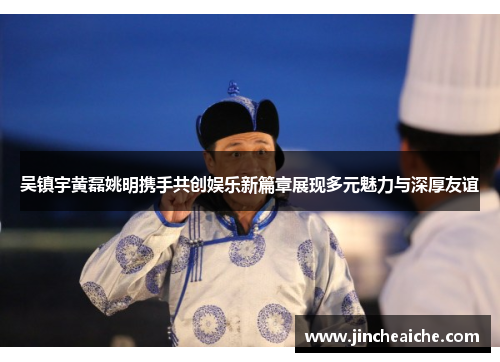 吴镇宇黄磊姚明携手共创娱乐新篇章展现多元魅力与深厚友谊