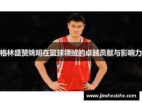 格林盛赞姚明在篮球领域的卓越贡献与影响力