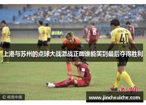上港与苏州的点球大战激战正酣谁能笑到最后夺得胜利