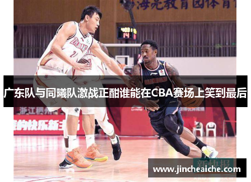 广东队与同曦队激战正酣谁能在CBA赛场上笑到最后