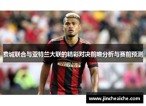 费城联合与亚特兰大联的精彩对决前瞻分析与赛前预测